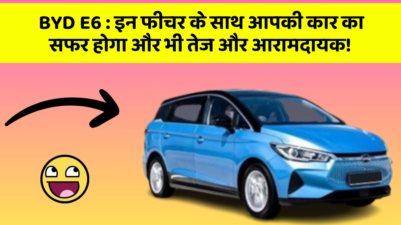 BYD E6 : इन फीचर के साथ आपकी कार का सफर होगा और भी तेज और आरामदायक!